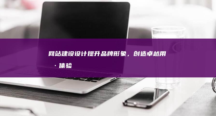 网站建设设计：提升品牌形象，创造卓越用户体验