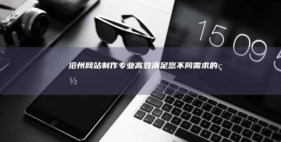 沧州网站制作：专业、高效、满足您不同需求的网站解决方案