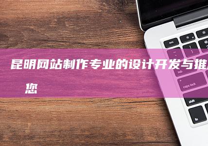 昆明网站制作：专业的设计、开发与推广，打造您的专属线上名片