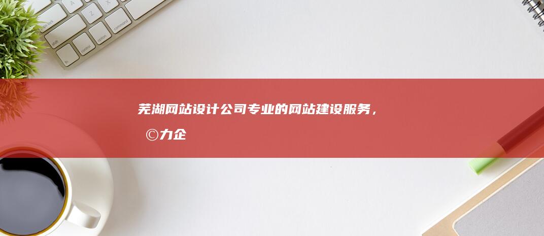 芜湖网站设计公司 - 专业的网站建设服务，助力企业在线发展
