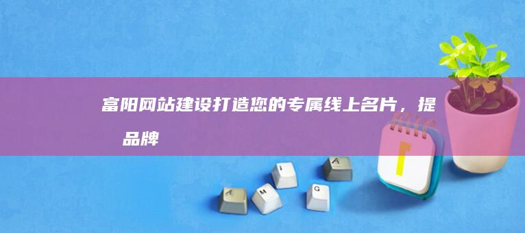 富阳网站建设：打造您的专属线上名片，提升品牌