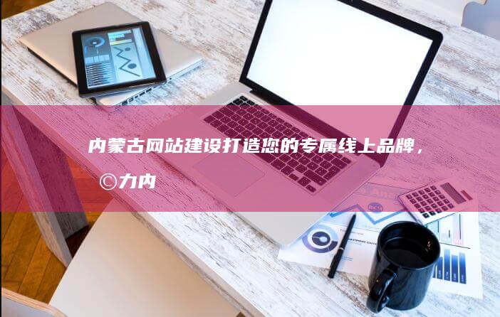 内蒙古网站建设-打造您的专属线上品牌，助力内蒙古企业发展