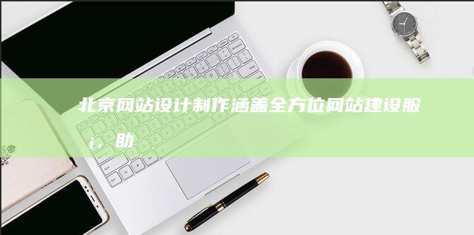 北京网站设计制作：涵盖全方位网站建设服务，助您在线成功