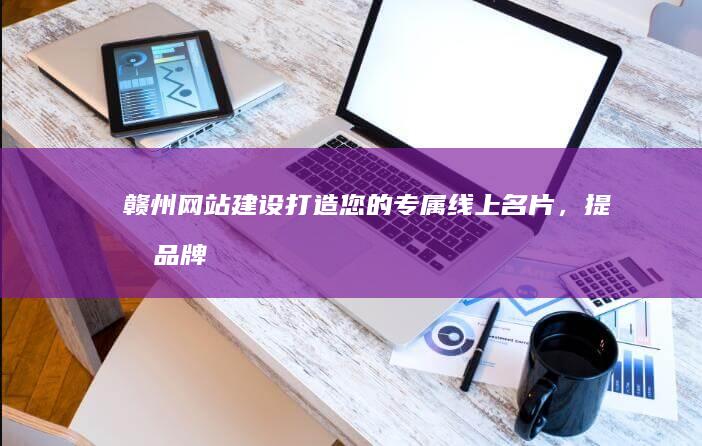 赣州网站建设：打造您的专属线上名片，提升品牌形象
