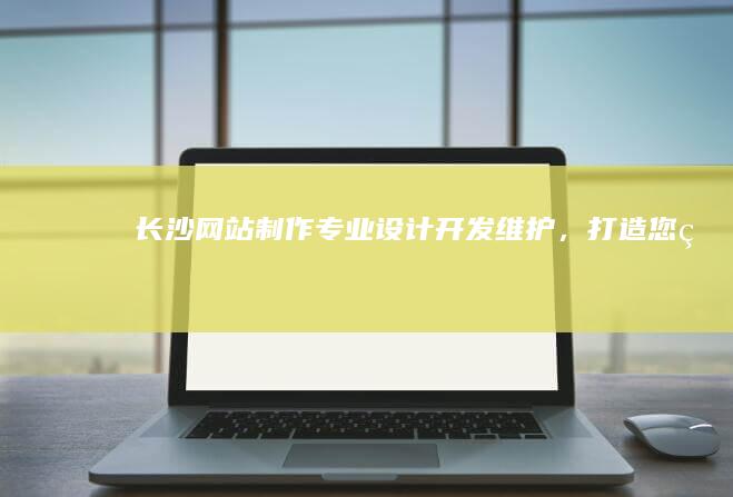 长沙网站制作：专业设计、开发、维护，打造您的专属数字名片
