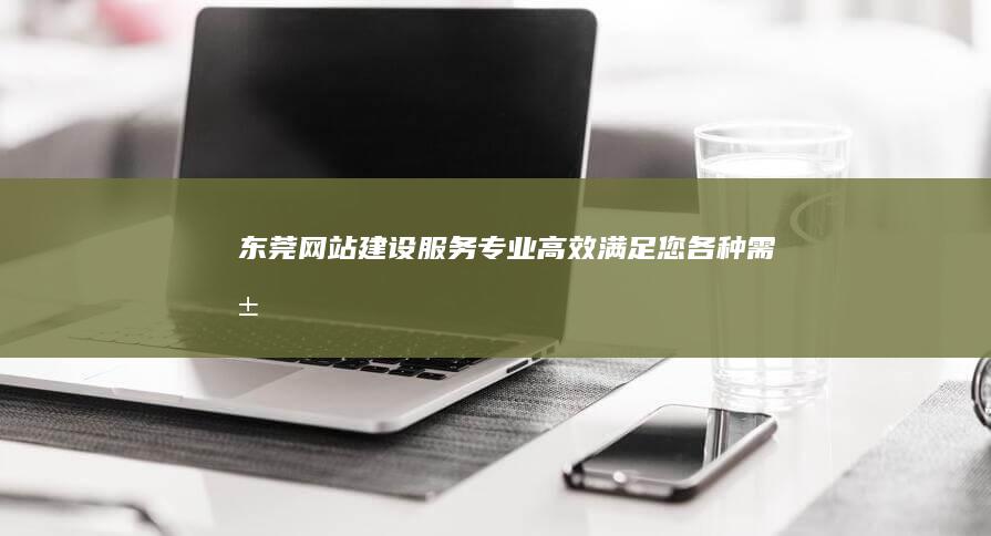 东莞网站建设服务：专业、高效、满足您各种需求的网站解决方案