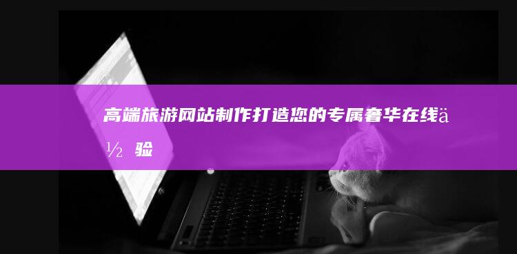 高端旅游网站制作：打造您的专属奢华在线体验