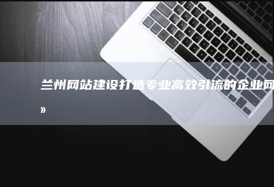 兰州网站建设 - 打造专业、高效、引流的企业网络平台