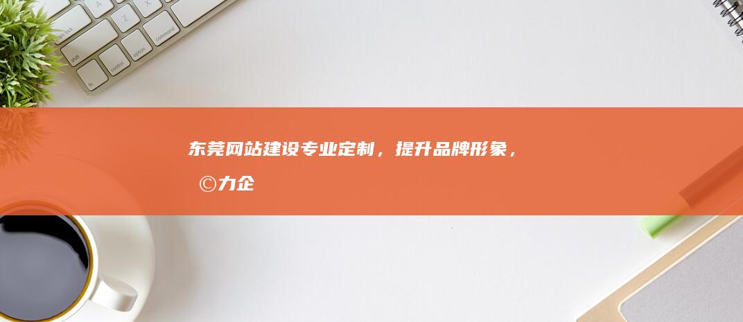 东莞网站建设：专业定制，提升品牌形象，助力企业