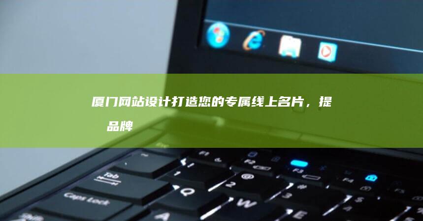 厦门网站设计：打造您的专属线上名片，提升品牌形象和业绩