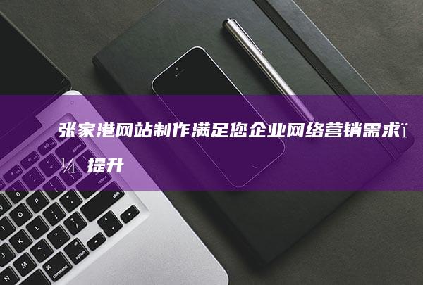 张家港网站制作：满足您企业网络营销需求，提升品牌形象，助力业务增长
