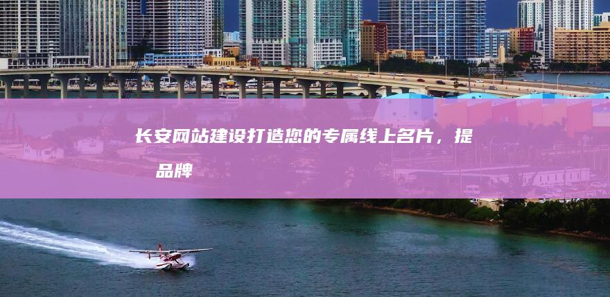 长安网站建设：打造您的专属线上名片，提升品牌形象和业务业绩！