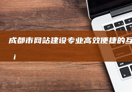 成都市网站建设：专业、高效、便捷的互联网服务解决方案