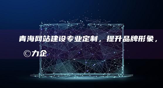 青海网站建设：专业定制，提升品牌形象，助力企业发展