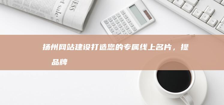 扬州网站建设：打造您的专属线上名片，提升品牌形象，引爆商机