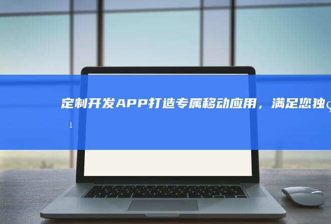 定制开发APP：打造专属移动应用，满足您独特需求
