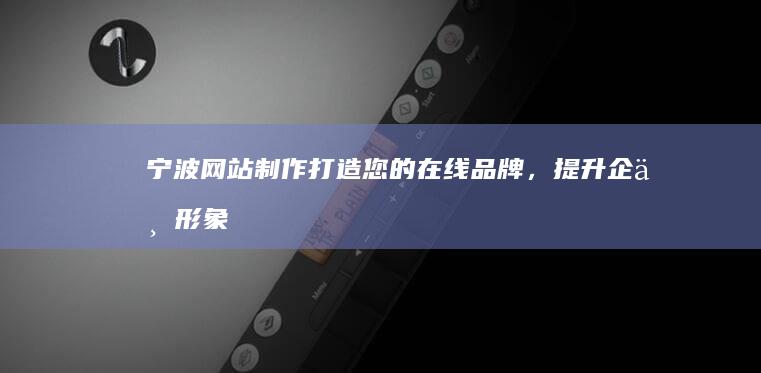 宁波网站制作：打造您的在线品牌，提升企业形象和效益
