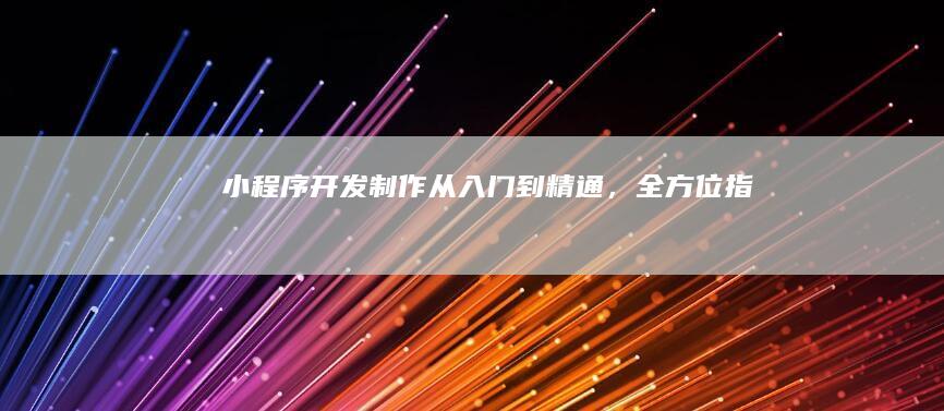 小程序开发制作：从入门到精通，全方位指南