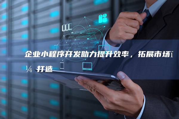 企业小程序开发：助力提升效率，拓展市场，打造专属数字触角