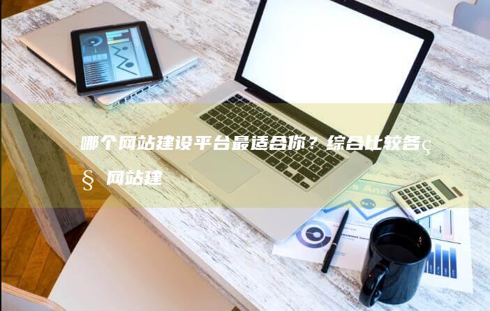 哪个网站建设平台最适合你？综合比较各种网站建设平台，助你找到最优解