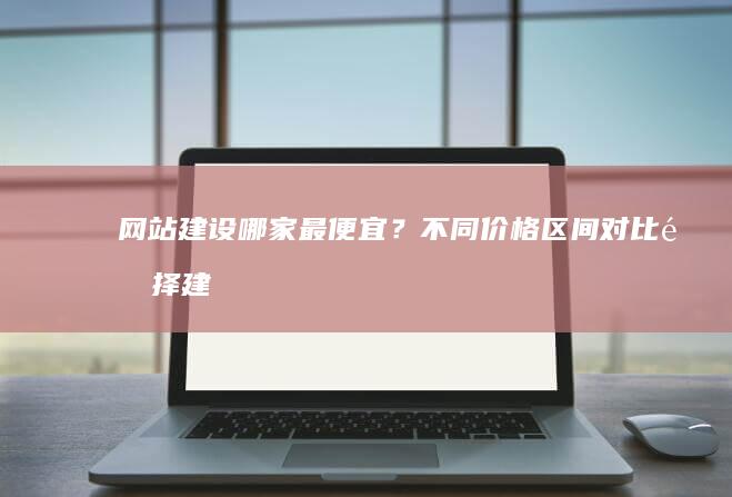 网站建设哪家最便宜？不同价格区间对比、选择建议及潜在陷阱